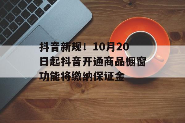 抖音新规！10月20日起抖音开通商品橱窗功能将缴纳保证金