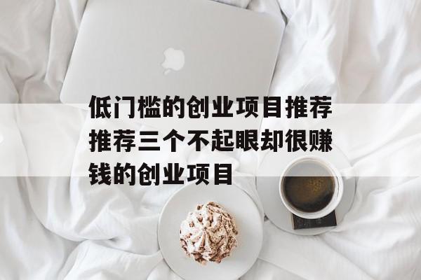 低门槛的创业项目推荐推荐三个不起眼却很赚钱的创业项目