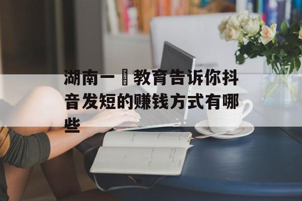 湖南一劦教育告诉你抖音发短的赚钱方式有哪些