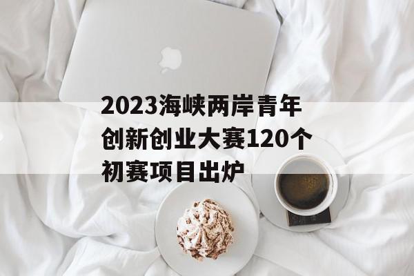 2023海峡两岸青年创新创业大赛120个初赛项目出炉