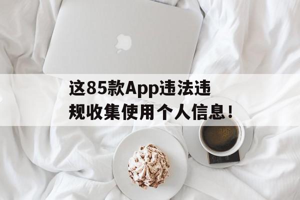 这85款App违法违规收集使用个人信息！