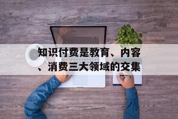 知识付费是教育、内容、消费三大领域的交集