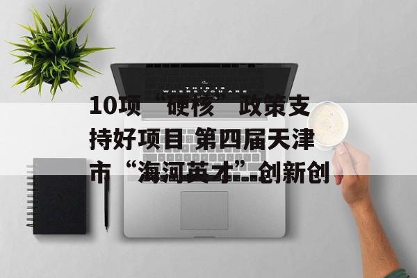 10项“硬核”政策支持好项目 第四届天津市“海河英才”创新创