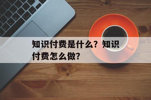 知识付费是什么？知识付费怎么做？