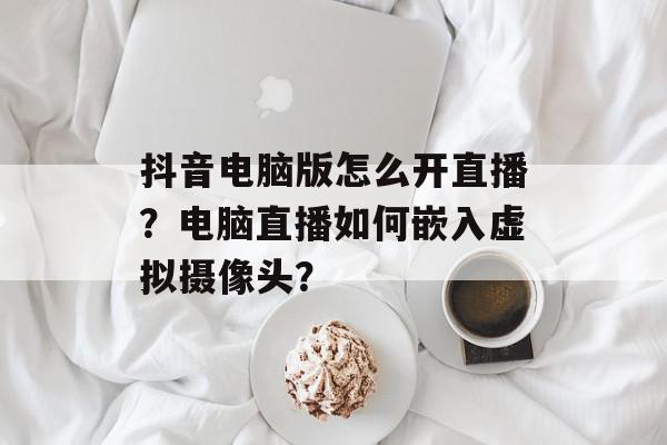 抖音电脑版怎么开直播？电脑直播如何嵌入虚拟摄像头？