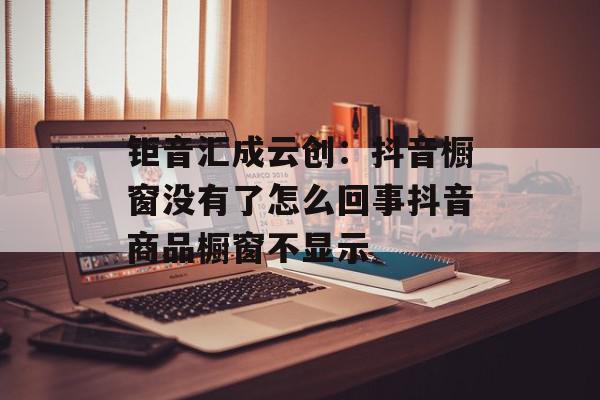钜音汇成云创：抖音橱窗没有了怎么回事抖音商品橱窗不显示
