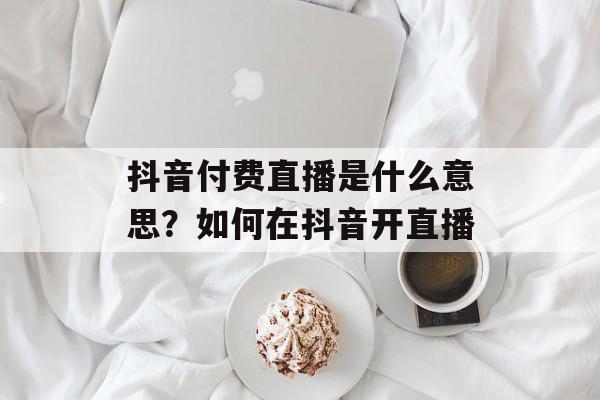 抖音付费直播是什么意思？如何在抖音开直播