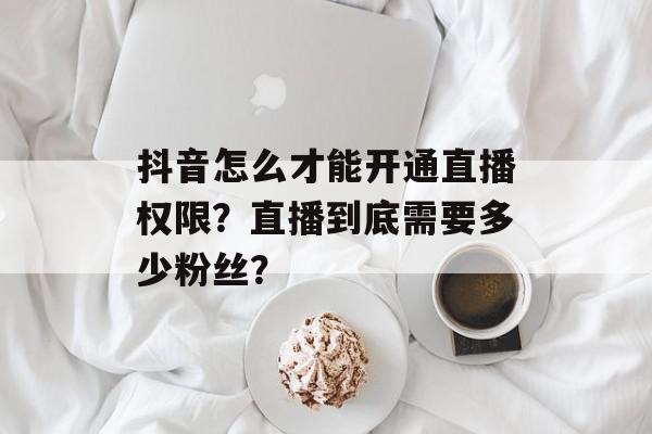 抖音怎么才能开通直播权限？直播到底需要多少粉丝？