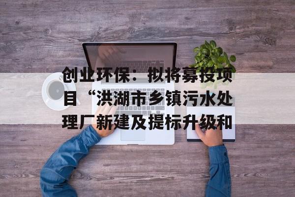 创业环保：拟将募投项目“洪湖市乡镇污水处理厂新建及提标升级和