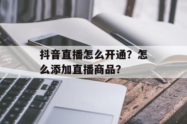抖音直播怎么开通？怎么添加直播商品？