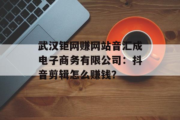 武汉钜网赚网站音汇成电子商务有限公司：抖音剪辑怎么赚钱？