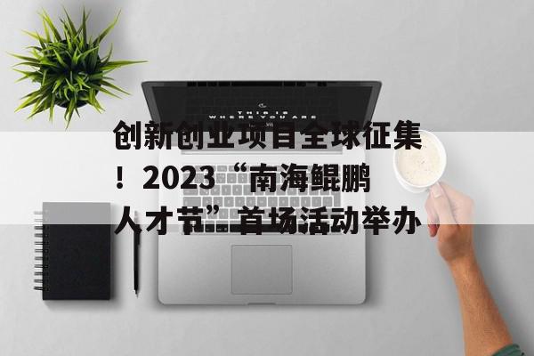 创新创业项目全球征集！2023“南海鲲鹏人才节”首场活动举办