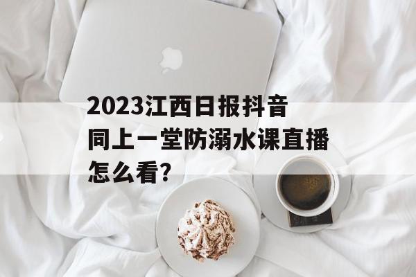 2023江西日报抖音同上一堂防溺水课直播怎么看？