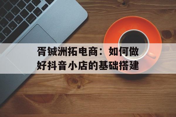 胥铖洲拓电商：如何做好抖音小店的基础搭建