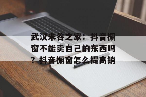 武汉米谷之家：抖音橱窗不能卖自己的东西吗？抖音橱窗怎么提高销