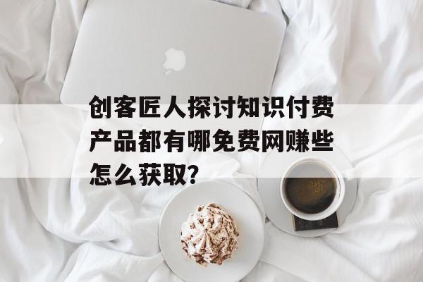 创客匠人探讨知识付费产品都有哪免费网赚些怎么获取？