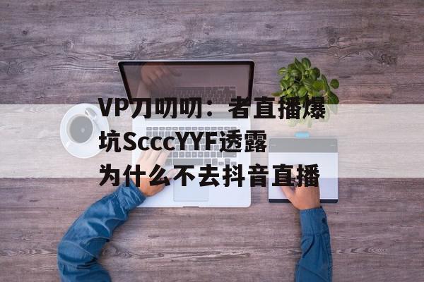 VP刀叨叨：者直播爆坑ScccYYF透露为什么不去抖音直播
