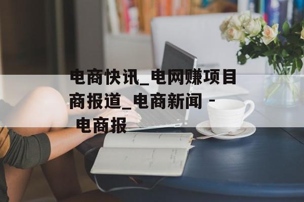 电商快讯_电网赚项目商报道_电商新闻 - 电商报