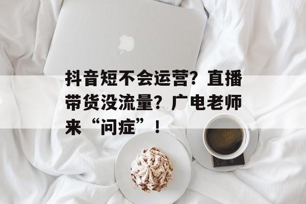 抖音短不会运营？直播带货没流量？广电老师来“问症”！