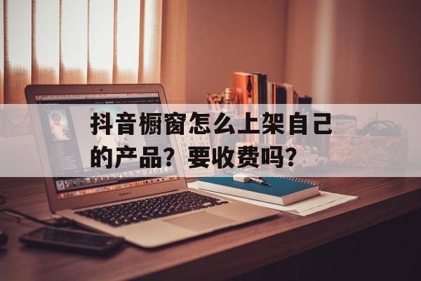 抖音橱窗怎么上架自己的产品？要收费吗？