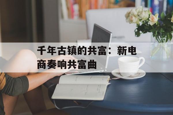 千年古镇的共富：新电商奏响共富曲