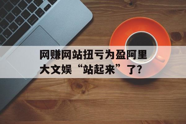 网赚网站扭亏为盈阿里大文娱“站起来”了？
