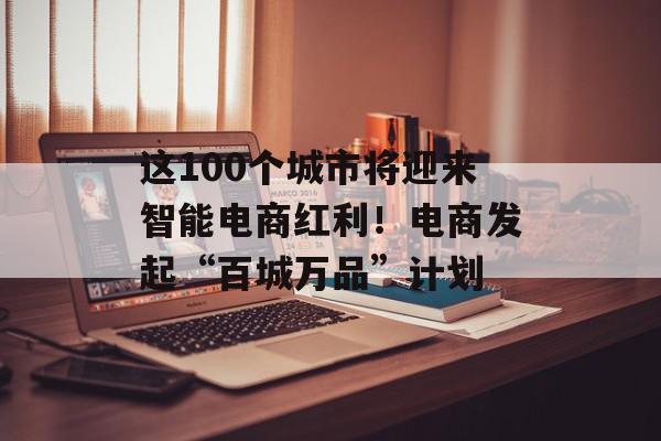 这100个城市将迎来智能电商红利！电商发起“百城万品”计划