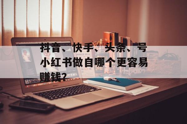 抖音、快手、头条、号小红书做自哪个更容易赚钱？