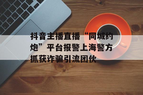 抖音主播直播“同城约炮”平台报警上海警方抓获诈骗引流团伙