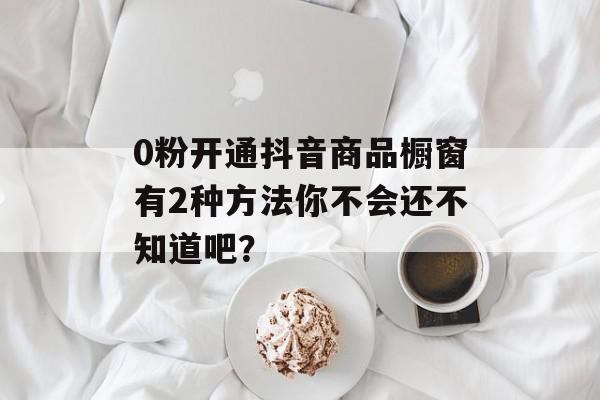 0粉开通抖音商品橱窗有2种方法你不会还不知道吧？
