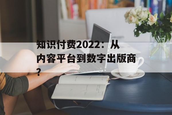 知识付费2022：从内容平台到数字出版商？