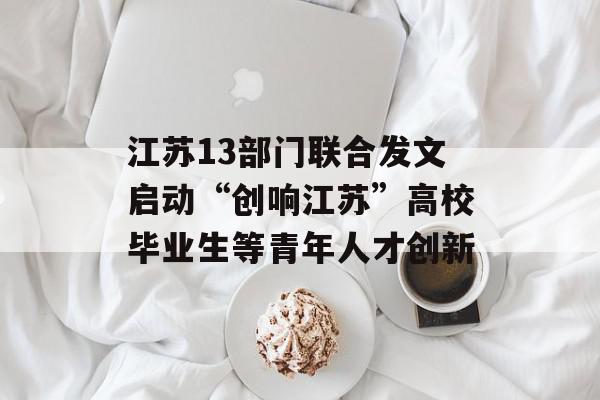 江苏13部门联合发文启动“创响江苏”高校毕业生等青年人才创新