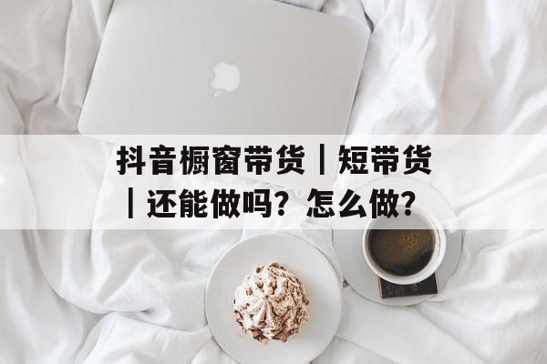 抖音橱窗带货｜短带货｜还能做吗？怎么做？