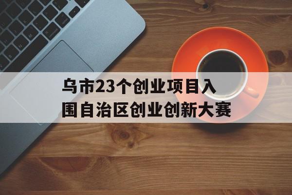 乌市23个创业项目入围自治区创业创新大赛