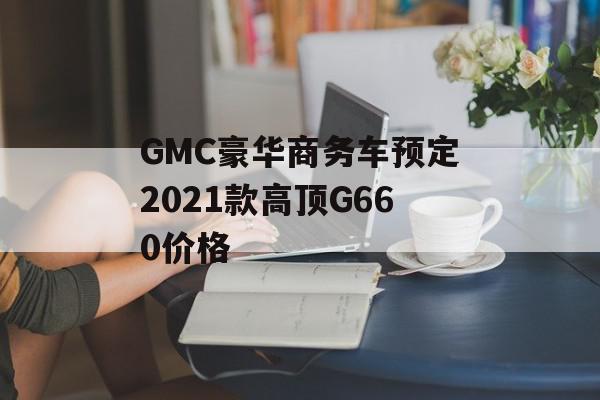 GMC豪华商务车预定2021款高顶G660价格