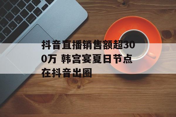 抖音直播销售额超300万 韩宫宴夏日节点在抖音出圈