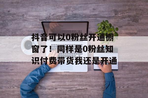 抖音可以0粉丝开通橱窗了！同样是0粉丝知识付费带货我还是开通