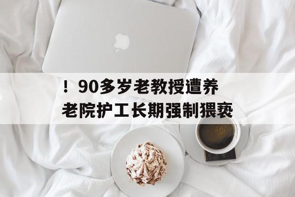 ！90多岁老教授遭养老院护工长期强制猥亵