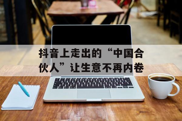 抖音上走出的“中国合伙人”让生意不再内卷