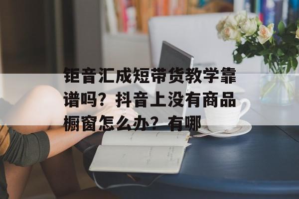 钜音汇成短带货教学靠谱吗？抖音上没有商品橱窗怎么办？有哪