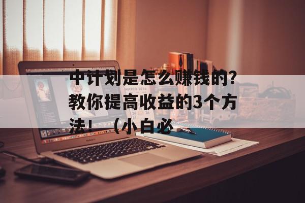 中计划是怎么赚钱的？教你提高收益的3个方法！（小白必