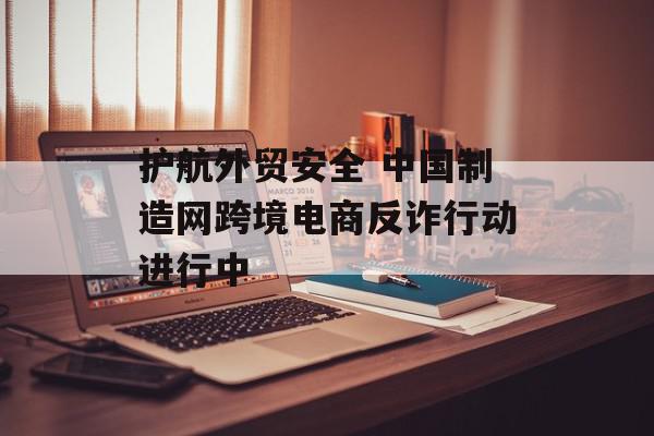 护航外贸安全 中国制造网跨境电商反诈行动进行中