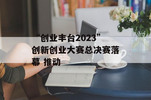 “创业丰台2023”创新创业大赛总决赛落幕 推动