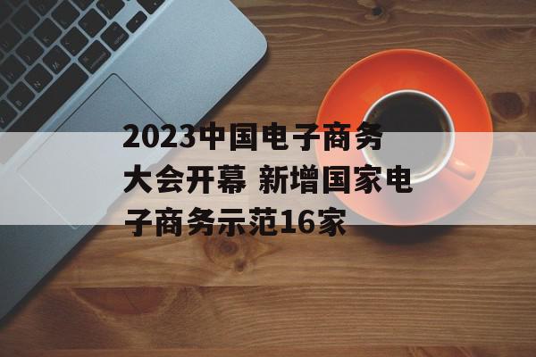 2023中国电子商务大会开幕 新增国家电子商务示范16家