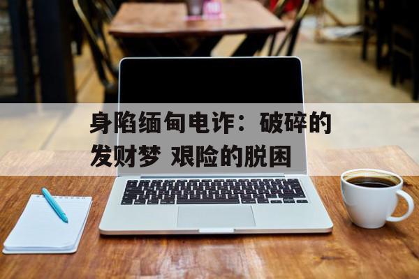 身陷缅甸电诈：破碎的发财梦 艰险的脱困