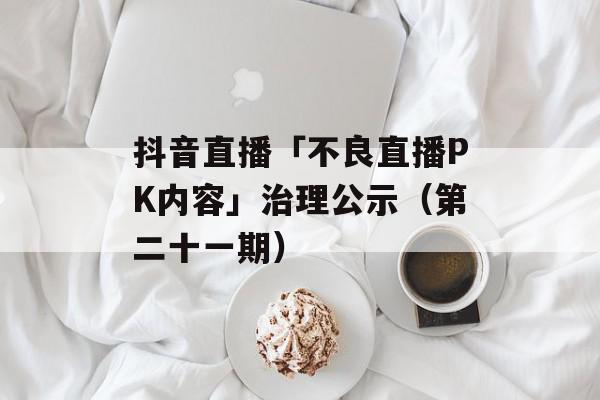抖音直播「不良直播PK内容」治理公示（第二十一期）