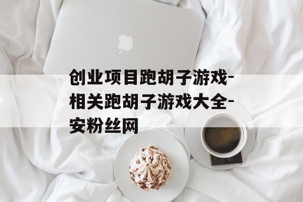 创业项目跑胡子游戏-相关跑胡子游戏大全-安粉丝网