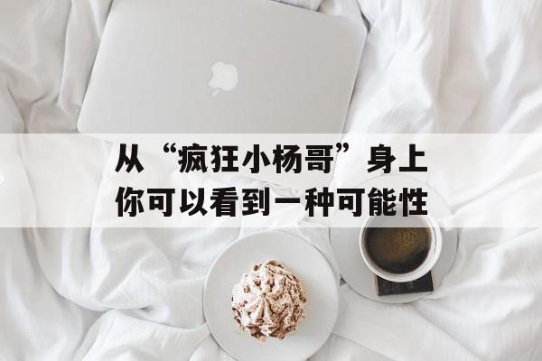 从“疯狂小杨哥”身上你可以看到一种可能性
