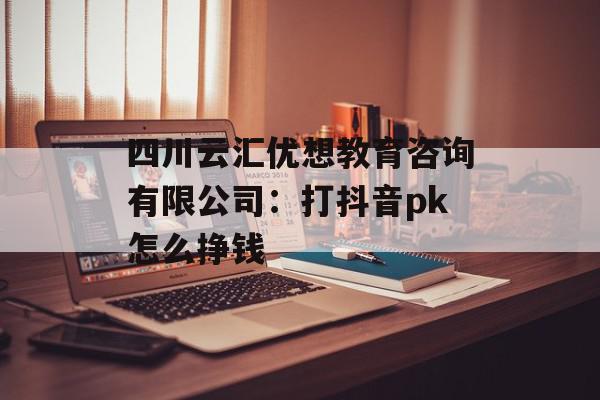 四川云汇优想教育咨询有限公司：打抖音pk怎么挣钱