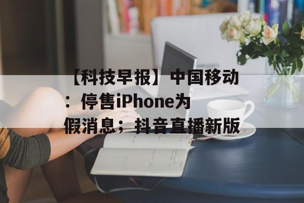 【科技早报】中国移动：停售iPhone为假消息；抖音直播新版